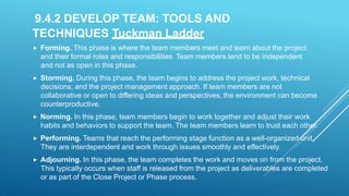 9.4.2 DEVELOP TEAM: TOOLS AND
TECHNIQUES Tuckman Ladder
 Forming. This phase is where the team members meet and learn about the project
and their formal roles and responsibilities. Team members tend to be independent
and not as open in this phase.
 Storming. During this phase, the team begins to address the project work, technical
decisions, and the project management approach. If team members are not
collaborative or open to differing ideas and perspectives, the environment can become
counterproductive.
 Norming. In this phase, team members begin to work together and adjust their work
habits and behaviors to support the team. The team members learn to trust each other.
 Performing. Teams that reach the performing stage function as a well-organized unit.
They are interdependent and work through issues smoothly and effectively.
 Adjourning. In this phase, the team completes the work and moves on from the project.
This typically occurs when staff is released from the project as deliverables are completed
or as part of the Close Project or Phase process.
 