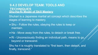 9.4.2 DEVELOP TEAM: TOOLS AND
TECHNIQUES
Shu-Ha-Ri Model of Skill Mastery
Shuhari is a Japanese martial art concept which describes the
stages of learning to mastery.
Shu - Follow the rules, obeying the rules to keep or
maintain.
Ha - Move away from the rules, to detach or break free.
Ri - Unconsciously finding an individual path, means to go
beyond or transcend.
Shu ha ri is roughly translated to “first learn, then detach, and
finally, transcend.”
 