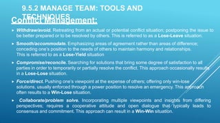 9.5.2 MANAGE TEAM: TOOLS AND
TECHNIQUES
Conflict Management:
 Withdraw/avoid. Retreating from an actual or potential conflict situation; postponing the issue to
be better prepared or to be resolved by others. This is referred to as a Lose-Leave situation.
 Smooth/accommodate. Emphasizing areas of agreement rather than areas of difference;
conceding one’s position to the needs of others to maintain harmony and relationships.
This is referred to as a Lose-Yield situation
 Compromise/reconcile. Searching for solutions that bring some degree of satisfaction to all
parties in order to temporarily or partially resolve the conflict. This approach occasionally results
in a Lose-Lose situation.
 Force/direct. Pushing one’s viewpoint at the expense of others; offering only win-lose
solutions, usually enforced through a power position to resolve an emergency. This approach
often results to a Win-Lose situation.
 Collaborate/problem solve. Incorporating multiple viewpoints and insights from differing
perspectives; requires a cooperative attitude and open dialogue that typically leads to
consensus and commitment. This approach can result in a Win-Win situation.
 