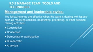 9.5.2 MANAGE TEAM: TOOLS AND
TECHNIQUES
Management and leadership styles:
The following ones are effective when the team is dealing with issues
such as resolving conflicts, negotiating, prioritizing, or other decision-
making activities:
Consultative
Consensus
Democratic or participative
Bureaucratic
Analytical
 