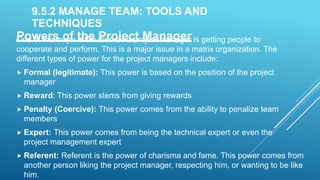 9.5.2 MANAGE TEAM: TOOLS AND
TECHNIQUES
Powers of the Project Manager
One of the major difficulties for a project manager is getting people to
cooperate and perform. This is a major issue in a matrix organization. The
different types of power for the project managers include:
 Formal (legitimate): This power is based on the position of the project
manager
 Reward: This power stems from giving rewards
 Penalty (Coercive): This power comes from the ability to penalize team
members
 Expert: This power comes from being the technical expert or even the
project management expert
 Referent: Referent is the power of charisma and fame. This power comes from
another person liking the project manager, respecting him, or wanting to be like
him.
 