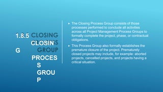1.8.5
CLOSIN
G
PROCES
S
GROU
P
 The Closing Process Group consists of those
processes performed to conclude all activities
across all Project Management Process Groups to
formally complete the project, phase, or contractual
obligations.
 This Process Group also formally establishes the
premature closure of the project. Prematurely
closed projects may include, for example: aborted
projects, cancelled projects, and projects having a
critical situation.
 