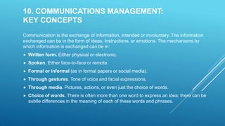 10. COMMUNICATIONS MANAGEMENT:
KEY CONCEPTS
Communication is the exchange of information, intended or involuntary. The information
exchanged can be in the form of ideas, instructions, or emotions. The mechanisms by
which information is exchanged can be in:
 Written form. Either physical or electronic.
 Spoken. Either face-to-face or remote.
 Formal or informal (as in formal papers or social media).
 Through gestures. Tone of voice and facial expressions.
 Through media. Pictures, actions, or even just the choice of words.
 Choice of words. There is often more than one word to express an idea; there can be
subtle differences in the meaning of each of these words and phrases.
 