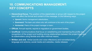 10. COMMUNICATIONS MANAGEMENT:
KEY CONCEPTS
 Hierarchical focus. The position of the stakeholder or group with respect to the project
team will affect the format and content of the message, in the following ways:
 Upward. Senior management stakeholders.
 Downward. The team and others who will contribute to the work of the project.
 Horizontal. Peers of the project manager or team.
 Official. Annual reports; reports to regulators or government bodies.
 Unofficial. Communications that focus on establishing and maintaining the profile and
recognition of the project and building strong relationships between the project team and
its stakeholders using flexible and often informal means.
 Written and oral. Verbal (words and voice inflections) and nonverbal (body
language and actions), social media and websites, media releases
 