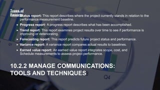  Status report: This report describes where the project currently stands in relation to the
performance measurement baseline.
 Progress report: A progress report describes what has been accomplished.
 Trend report: This report examines project results over time to see if performance is
improving or deteriorating.
 Forecasting report: This report predicts future project status and performance.
 Variance report: A variance report compares actual results to baselines.
 Earned value report: An earned value report integrates scope, cost, and
Schedule measurements to assess project performance.
10.2.2 MANAGE COMMUNICATIONS:
TOOLS AND TECHNIQUES
Types of
Reports
 