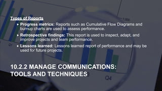  Progress metrics: Reports such as Cumulative Flow Diagrams and
burnup charts are used to assess performance.
 Retrospective findings: This report is used to inspect, adapt, and
improve projects and team performance.
 Lessons learned: Lessons learned report of performance and may be
used for future projects.
10.2.2 MANAGE COMMUNICATIONS:
TOOLS AND TECHNIQUES
Types of Reports
 