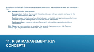 11. RISK MANAGEMENT:KEY
CONCEPTS
According to the PMBOK® Guide, once a negative risk event occurs, it's considered an issue and is no longer a
risk.
Risk attitude consists of three elements:
Risk appetite is the level of uncertainty the stakeholders are willing to accept in exchange for the
potential positive impacts of the risk.
Risk tolerance is that balance where stakeholders are comfortable taking a risk because the known
benefits to be gained outweigh what could be lost—or just the opposite.
Risk thresholds are measures or levels of uncertainty or impact the organization is willing to
operate within.
Risk Trigger: An event, condition, or something that generate the occurrence of a risk. They are
warning signs or symptoms that a risk event is about to occur.
 