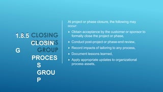 1.8.5
CLOSIN
G
PROCES
S
GROU
P
At project or phase closure, the following may
occur:
 Obtain acceptance by the customer or sponsor to
formally close the project or phase,
 Conduct post-project or phase-end review,
 Record impacts of tailoring to any process,
 Document lessons learned,
 Apply appropriate updates to organizational
process assets,
 