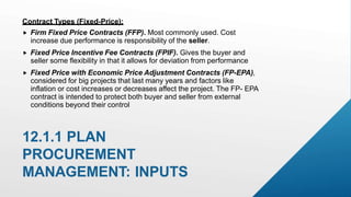  Firm Fixed Price Contracts (FFP). Most commonly used. Cost
increase due performance is responsibility of the seller.
 Fixed Price Incentive Fee Contracts (FPIF). Gives the buyer and
seller some flexibility in that it allows for deviation from performance
 Fixed Price with Economic Price Adjustment Contracts (FP-EPA),
considered for big projects that last many years and factors like
inflation or cost increases or decreases affect the project. The FP- EPA
contract is intended to protect both buyer and seller from external
conditions beyond their control
12.1.1 PLAN
PROCUREMENT
MANAGEMENT: INPUTS
Contract Types (Fixed-Price):
 