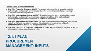 Contract Types (Cost-Reimbursable):
 Cost Plus Fixed Fee Contracts (CPFF). The seller is reimbursed for all allowable costs for
performing the contract work and receives a fixed-fee payment calculated as a percentage
of the initial estimated project costs.
 Cost Plus Incentive Fee Contracts (CPIF). The seller is reimbursed for all allowable costs for
performing the contract work and receives a predetermined incentive fee based upon
achieving certain performance objectives as set forth in the contract.
 Cost Plus Award Fee Contracts (CPAF). The seller is reimbursed for all legitimate costs, but the
majority of the fee is earned only based on the satisfaction of certain broad subjective
performance criteria defined and incorporated into the contract.
 Cost Plus Fee (CPF) or Cost-Plus Percentage of Costs (CPPC). It requires the buyer to pay for
all costs plus a percentage of costs as a fee.
12.1.1 PLAN
PROCUREMENT
MANAGEMENT: INPUTS
 