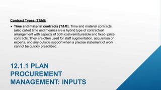12.1.1 PLAN
PROCUREMENT
MANAGEMENT: INPUTS
Contract Types (T&M):
 Time and material contracts (T&M). Time and material contracts
(also called time and means) are a hybrid type of contractual
arrangement with aspects of both cost-reimbursable and fixed- price
contracts. They are often used for staff augmentation, acquisition of
experts, and any outside support when a precise statement of work
cannot be quickly prescribed.
 