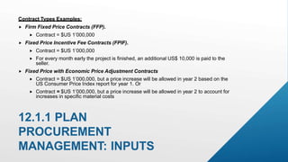 Contract Types Examples:
 Firm Fixed Price Contracts (FFP).
 Contract = $US 1’000,000
 Fixed Price Incentive Fee Contracts (FPIF).
 Contract = $US 1’000,000
 For every month early the project is finished, an additional US$ 10,000 is paid to the
seller.
 Fixed Price with Economic Price Adjustment Contracts
 Contract = $US 1’000,000, but a price increase will be allowed in year 2 based on the
US Consumer Price Index report for year 1. Or
 Contract = $US 1’000,000, but a price increase will be allowed in year 2 to account for
increases in specific material costs
12.1.1 PLAN
PROCUREMENT
MANAGEMENT: INPUTS
 