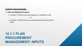 12.1.1 PLAN
PROCUREMENT
MANAGEMENT: INPUTS
Contract Types Examples:
 Time and Material Contract:
 Contract = $100 per hour plus expenses or materials at cost.
Or
 Contract = $100 per hour plus materials at $5 per linear meter of
wood.
 