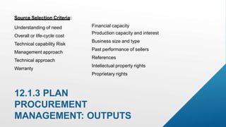 12.1.3 PLAN
PROCUREMENT
MANAGEMENT: OUTPUTS
Source Selection Criteria:
Understanding of need
Overall or life-cycle cost
Technical capability Risk
Management approach
Technical approach
Warranty
Financial capacity
Production capacity and interest
Business size and type
Past performance of sellers
References
Intellectual property rights
Proprietary rights
 