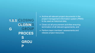 1.8.5
CLOSIN
G
PROCES
S
GROU
P
 Archive all relevant project documents in the
project management information system (PMIS)
to be used as historical data,
 Close out all procurement activities ensuring
termination of all relevant agreements, and
 Perform team members’ assessments and
release project resources.
 