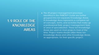 1.9 ROLE OF THE
KNOWLEDGE
AREAS
 The 49 project management processes
identified in the PMBOK® Guide are further
grouped into ten separate Knowledge Areas.
A Knowledge Area represents a complete set
of concepts, terms, and activities that make up
a professional field, project management field,
or area of specialization. These ten Knowledge
Areas are used on most projects most of the
time. Project teams should utilize these ten
Knowledge Areas and other Knowledge Areas,
as appropriate, for their specific project.
 