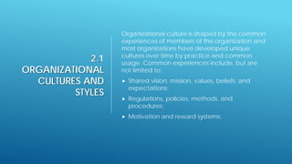 2.1
ORGANIZATIONAL
CULTURES AND
STYLES
Organizational culture is shaped by the common
experiences of members of the organization and
most organizations have developed unique
cultures over time by practice and common
usage. Common experiences include, but are
not limited to:
 Shared vision, mission, values, beliefs, and
expectations;
 Regulations, policies, methods, and
procedures;
 Motivation and reward systems;
 
