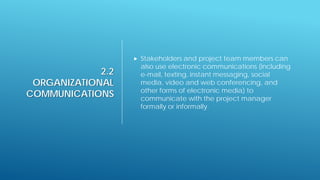 2.2
ORGANIZATIONAL
COMMUNICATIONS
 Stakeholders and project team members can
also use electronic communications (including
e-mail, texting, instant messaging, social
media, video and web conferencing, and
other forms of electronic media) to
communicate with the project manager
formally or informally.
 