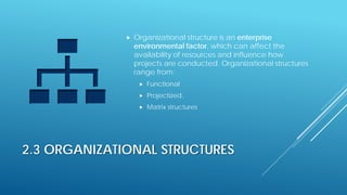 2.3 ORGANIZATIONAL STRUCTURES
 Organizational structure is an enterprise
environmental factor, which can affect the
availability of resources and influence how
projects are conducted. Organizational structures
range from:
 Functional
 Projectized,
 Matrix structures
 
