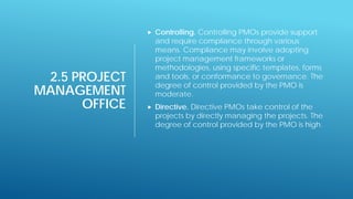 2.5 PROJECT
MANAGEMENT
OFFICE
 Controlling. Controlling PMOs provide support
and require compliance through various
means. Compliance may involve adopting
project management frameworks or
methodologies, using specific templates, forms
and tools, or conformance to governance. The
degree of control provided by the PMO is
moderate.
 Directive. Directive PMOs take control of the
projects by directly managing the projects. The
degree of control provided by the PMO is high.
 