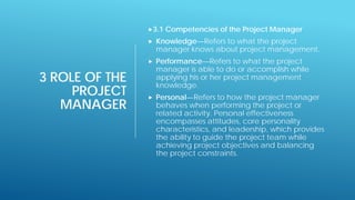 3 ROLE OF THE
PROJECT
MANAGER
3.1 Competencies of the Project Manager
 Knowledge—Refers to what the project
manager knows about project management.
 Performance—Refers to what the project
manager is able to do or accomplish while
applying his or her project management
knowledge.
 Personal—Refers to how the project manager
behaves when performing the project or
related activity. Personal effectiveness
encompasses attitudes, core personality
characteristics, and leadership, which provides
the ability to guide the project team while
achieving project objectives and balancing
the project constraints.
 