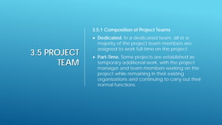 3.5 PROJECT
TEAM
3.5.1 Composition of Project Teams
 Dedicated. In a dedicated team, all or a
majority of the project team members are
assigned to work full-time on the project.
 Part-Time. Some projects are established as
temporary additional work, with the project
manager and team members working on the
project while remaining in their existing
organizations and continuing to carry out their
normal functions.
 