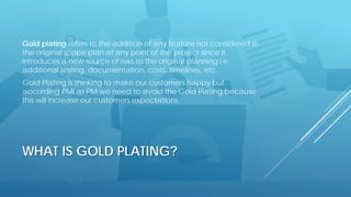 WHAT IS GOLD PLATING?
Gold plating refers to the addition of any feature not considered in
the original scope plan at any point of the project since it
introduces a new source of risks to the original planning i.e.
additional testing, documentation, costs, timelines, etc.
Gold Plating is thinking to make our customers happy but
according PMI as PM we need to avoid the Gold Plating because
this will increase our customers expectations.
 