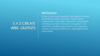 5.4.3 CREATE
WBS: OUTPUTS
WBS Dictionary:
Code of account identifier, Description of work,
Assumptions and constraints, Responsible
organization, Schedule milestones, Associated
schedule activities, Resources required, Cost
estimates, Quality requirements, Acceptance
criteria, Technical references, and Agreement
information.
 