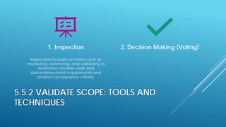 5.5.2 VALIDATE SCOPE: TOOLS AND
TECHNIQUES
1. Inspection
Inspection includes activities such as
measuring, examining, and validating to
determine whether work and
deliverables meet requirements and
product acceptance criteria.
2. Decision Making (Voting)
 