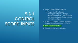 5.6.1
CONTROL
SCOPE: INPUTS
1. Project Management Plan
 Scope baseline, Scope
management plan, Change
management plan, Configuration
management plan, Requirements
management plan.
2. Project Documents (Lessons Learned,
Requirements, Requirements Matrix)
3. Work Performance Data
4. Organizational Process Assets
 