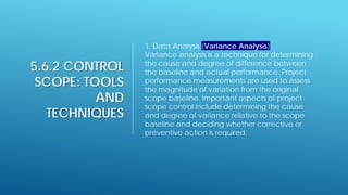 5.6.2 CONTROL
SCOPE: TOOLS
AND
TECHNIQUES
1. Data Analysis (Variance Analysis)
Variance analysis is a technique for determining
the cause and degree of difference between
the baseline and actual performance. Project
performance measurements are used to assess
the magnitude of variation from the original
scope baseline. Important aspects of project
scope control include determining the cause
and degree of variance relative to the scope
baseline and deciding whether corrective or
preventive action is required.
 