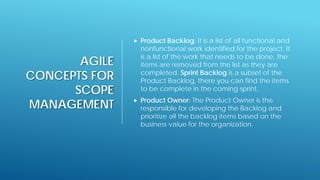 AGILE
CONCEPTS FOR
SCOPE
MANAGEMENT
 Product Backlog: It is a list of all functional and
nonfunctional work identified for the project. It
is a list of the work that needs to be done, the
items are removed from the list as they are
completed. Sprint Backlog is a subset of the
Product Backlog, there you can find the items
to be complete in the coming sprint.
 Product Owner: The Product Owner is the
responsible for developing the Backlog and
prioritize all the backlog items based on the
business value for the organization.
 