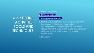 6.2.2 DEFINE
ACTIVITIES:
TOOLS AND
TECHNIQUES
1. Expert Judgment
2. Decomposition
3. Rolling Wave Planning
 Rolling wave planning is an iterative planning
technique in which the work to be
accomplished in the near term is planned in
detail, while the work in the future is planned at
a higher level. It is a form of progressive
elaboration.
4. Meetings
 