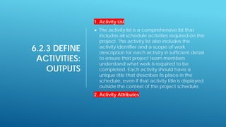 6.2.3 DEFINE
ACTIVITIES:
OUTPUTS
1. Activity List
 The activity list is a comprehensive list that
includes all schedule activities required on the
project. The activity list also includes the
activity identifier and a scope of work
description for each activity in sufficient detail
to ensure that project team members
understand what work is required to be
completed. Each activity should have a
unique title that describes its place in the
schedule, even if that activity title is displayed
outside the context of the project schedule.
2. Activity Attributes
 