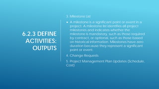 6.2.3 DEFINE
ACTIVITIES:
OUTPUTS
3. Milestone List
 A milestone is a significant point or event in a
project. A milestone list identifies all project
milestones and indicates whether the
milestone is mandatory, such as those required
by contract, or optional, such as those based
on historical information. Milestones have zero
duration because they represent a significant
point or event.
4. Change Requests
5. Project Management Plan Updates (Schedule,
Cost)
 