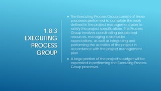 1.8.3
EXECUTING
PROCESS
GROUP
 The Executing Process Group consists of those
processes performed to complete the work
defined in the project management plan to
satisfy the project specifications. This Process
Group involves coordinating people and
resources, managing stakeholder
expectations, as well as integrating and
performing the activities of the project in
accordance with the project management
plan.
 A large portion of the project’s budget will be
expended in performing the Executing Process
Group processes.
 