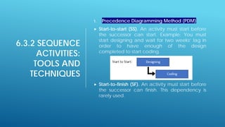 6.3.2 SEQUENCE
ACTIVITIES:
TOOLS AND
TECHNIQUES
1. Precedence Diagramming Method (PDM)
 Start-to-start (SS). An activity must start before
the successor can start. Example: You must
start designing and wait for two weeks’ lag in
order to have enough of the design
completed to start coding.
 Start-to-finish (SF). An activity must start before
the successor can finish. This dependency is
rarely used.
 