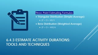 6.4.3 ESTIMATE ACTIVITY DURATIONS:
TOOLS AND TECHNIQUES
Three-Point Estimating Formulas:
 Triangular Distribution (Simple Average)
 (P + O + M)/3
 Beta Distribution (Weighted Average)
 (P + O + 4M)/6
 