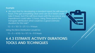 6.4.3 ESTIMATE ACTIVITY DURATIONS:
TOOLS AND TECHNIQUES
Example
 Jim says that for developing a standard report he will need 10
hours, if he got everything clear and can do it faster could
take 5 hours, but if he will have issues with the access or any
impediment could take 12 hours. Using Three-points the
triangular distribution what could be a good estimate
duration for this task?
12 + 5 + 10 / 3 = 27 / 3 = 9 hours
Using the Beta Distribution would be:
12 + 5 + 4(10) / 6 = 57 / 6 = 9.5 hours
 