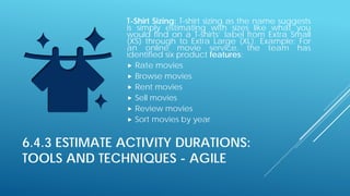6.4.3 ESTIMATE ACTIVITY DURATIONS:
TOOLS AND TECHNIQUES - AGILE
T-Shirt Sizing: T-shirt sizing as the name suggests
is simply estimating with sizes like what you
would find on a T-shirts’ label from Extra Small
(XS) through to Extra Large (XL). Example: For
an online movie service, the team has
identified six product features:
 Rate movies
 Browse movies
 Rent movies
 Sell movies
 Review movies
 Sort movies by year
 