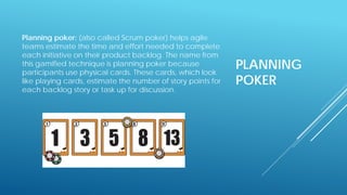 PLANNING
POKER
Planning poker: (also called Scrum poker) helps agile
teams estimate the time and effort needed to complete
each initiative on their product backlog. The name from
this gamified technique is planning poker because
participants use physical cards. These cards, which look
like playing cards, estimate the number of story points for
each backlog story or task up for discussion.
 