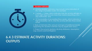 6.4.3 ESTIMATE ACTIVITY DURATIONS:
OUTPUTS
1. Duration Estimates
 Activity duration estimates may include some indication of
the range of possible results. For example:
 2 weeks +- 2 days, which indicates that the activity will take at
least eight days and not more than twelve (assuming a five-
day workweek); and
 15 % probability of exceeding three weeks, which indicates a
high probability—85 %—that the activity will take three weeks
or less.
2. Basis of Estimates (The amount and type of additional details
supporting the duration estimate vary by application area.)
3. Project Documents Updates (Activity Attributes, Assumption
Log, Lessons Learned Register)
 