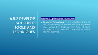 6.5.2 DEVELOP
SCHEDULE:
TOOLS AND
TECHNIQUES
Resource Optimization Techniques
 Resource Smoothing. It is a modified form of
resource leveling, where resources are leveled
only within the limits of the float of their
activities, so the completion dates of activities
are not delayed.
 