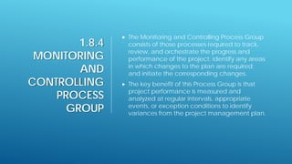 1.8.4
MONITORING
AND
CONTROLLING
PROCESS
GROUP
 The Monitoring and Controlling Process Group
consists of those processes required to track,
review, and orchestrate the progress and
performance of the project; identify any areas
in which changes to the plan are required;
and initiate the corresponding changes.
 The key benefit of this Process Group is that
project performance is measured and
analyzed at regular intervals, appropriate
events, or exception conditions to identify
variances from the project management plan.
 