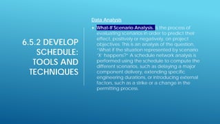 6.5.2 DEVELOP
SCHEDULE:
TOOLS AND
TECHNIQUES
Data Analysis
 What-If Scenario Analysis. Is the process of
evaluating scenarios in order to predict their
effect, positively or negatively, on project
objectives. This is an analysis of the question,
“What if the situation represented by scenario
‘X’ happens?” A schedule network analysis is
performed using the schedule to compute the
different scenarios, such as delaying a major
component delivery, extending specific
engineering durations, or introducing external
factors, such as a strike or a change in the
permitting process.
 