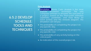 6.5.2 DEVELOP
SCHEDULE:
TOOLS AND
TECHNIQUES
Data Analysis
 Simulation. Monte Carlo Analysis is the most
popular simulation technique. This uses
computer software to simulate the outcome of
a project, based on the three-point estimates
(optimistic, pessimistic, and most likely) for
each activity and the network diagram. The
simulation can tell you:
 The probability of completing the project on
any specific day.
 The probability of completing the project for
any specific cost.
 The probability of any activity being on the
critical path.
 An indication of the overall project risk.
 