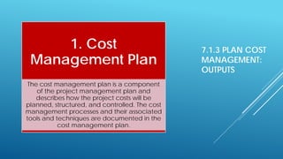 7.1.3 PLAN COST
MANAGEMENT:
OUTPUTS
1. Cost
Management Plan
The cost management plan is a component
of the project management plan and
describes how the project costs will be
planned, structured, and controlled. The cost
management processes and their associated
tools and techniques are documented in the
cost management plan.
 