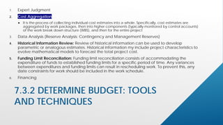 7.3.2 DETERMINE BUDGET: TOOLS
AND TECHNIQUES
1. Expert Judgment
2. Cost Aggregation
 It is the process of collecting individual cost estimates into a whole. Specifically, cost estimates are
aggregated by work packages, then into higher components (typically monitored by control accounts)
of the work break down structure (WBS), and then for the entire project.
3. Data Analysis (Reserve Analysis: Contingency and Management Reserves)
4. Historical Information Review: Review of historical information can be used to develop
parametric or analogous estimates. Historical information my include project characteristics to
evolve mathematical models to forecast the total project cost.
5. Funding Limit Reconciliation: Funding limit reconciliation consists of accommodating the
expenditure of funds to established funding limits for a specific period of time. Any variances
between expenditures and funding limits can result in rescheduling work. To prevent this, any
date constraints for work should be included in the work schedule.
6. Financing
 
