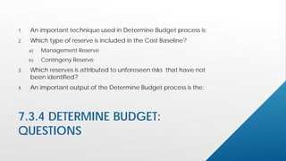 7.3.4 DETERMINE BUDGET:
QUESTIONS
1. An important technique used in Determine Budget process is:
2. Which type of reserve is included in the Cost Baseline?
a) Management Reserve
b) Contingeny Reserve
3. Which reserves is attributed to unforeseen risks that have not
been identified?
4. An important output of the Determine Budget process is the:
 