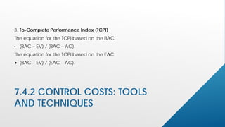 7.4.2 CONTROL COSTS: TOOLS
AND TECHNIQUES
3. To-Complete Performance Index (TCPI)
The equation for the TCPI based on the BAC:
• (BAC – EV) / (BAC – AC).
The equation for the TCPI based on the EAC:
 (BAC – EV) / (EAC – AC).
 